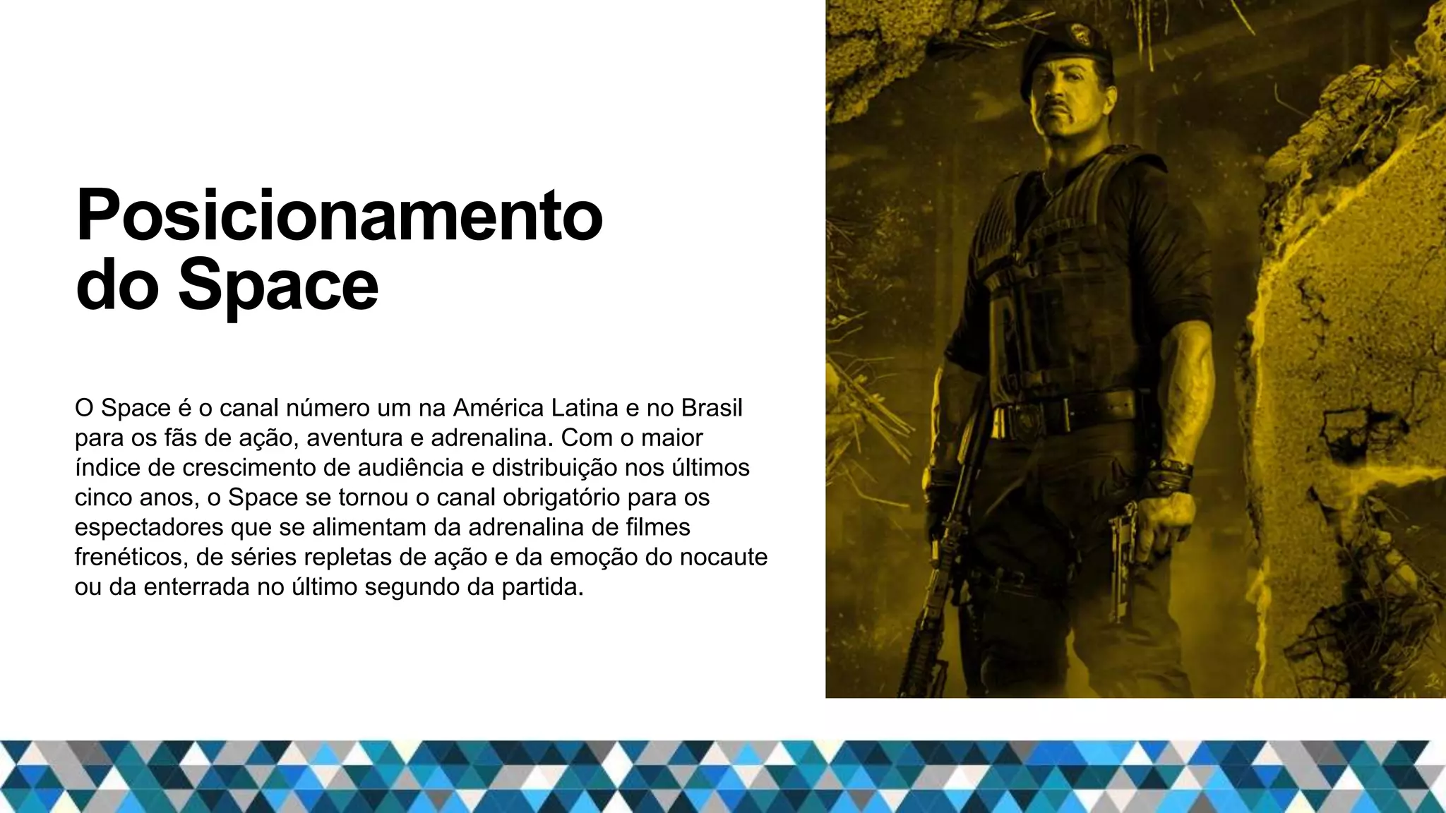 Posicionamento
do Space
O Space é o canal número um na América Latina e no Brasil
para os fãs de ação, aventura e adrenalina. Com o maior
índice de crescimento de audiência e distribuição nos últimos
cinco anos, o Space se tornou o canal obrigatório para os
espectadores que se alimentam da adrenalina de filmes
frenéticos, de séries repletas de ação e da emoção do nocaute
ou da enterrada no último segundo da partida.
 