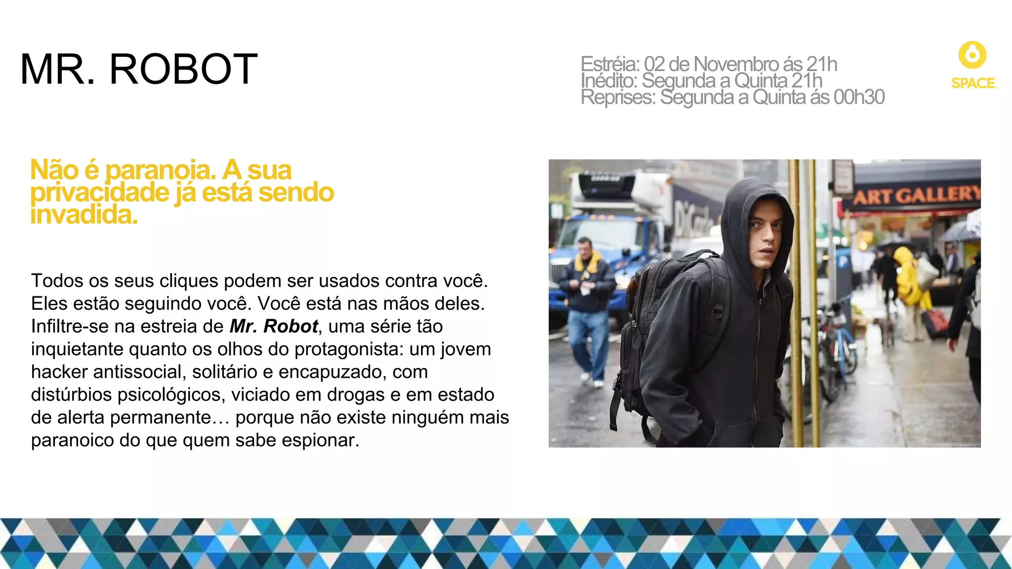 MR. ROBOT Estréia:02deNovembroás21h
Inédito:SegundaaQuinta21h
Reprises:SegundaaQuintaás00h30
Não é paranoia. A sua
privacidade já está sendo
invadida.
Todos os seus cliques podem ser usados contra você.
Eles estão seguindo você. Você está nas mãos deles.
Infiltre-se na estreia de Mr. Robot, uma série tão
inquietante quanto os olhos do protagonista: um jovem
hacker antissocial, solitário e encapuzado, com
distúrbios psicológicos, viciado em drogas e em estado
de alerta permanente… porque não existe ninguém mais
paranoico do que quem sabe espionar.
 