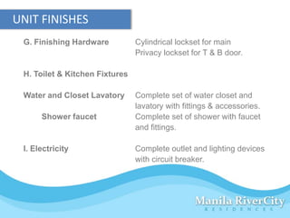 UNIT FINISHES
 G. Finishing Hardware          Cylindrical lockset for main
                                Privacy lockset for T & B door.

 H. Toilet & Kitchen Fixtures

 Water and Closet Lavatory      Complete set of water closet and
                                lavatory with fittings & accessories.
      Shower faucet             Complete set of shower with faucet
                                and fittings.

 I. Electricity                 Complete outlet and lighting devices
                                with circuit breaker.
 