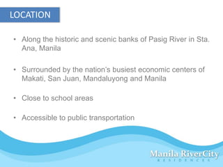 LOCATION

• Along the historic and scenic banks of Pasig River in Sta.
  Ana, Manila

• Surrounded by the nation’s busiest economic centers of
  Makati, San Juan, Mandaluyong and Manila

• Close to school areas

• Accessible to public transportation
 