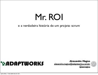 Mr. ROI
e a verdadeira história de um projeto scrum
Alexandre Magno
alexandre.magno@adaptworks.com.br
@axmagno
quinta-feira, 15 de setembro de 2011
 