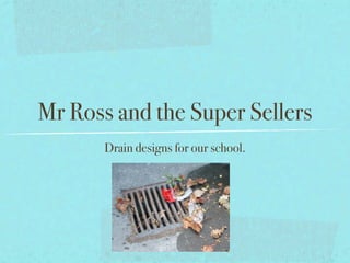 Mr Ross and the Super Sellers
       Drain designs for our school.
 