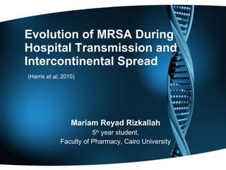 Evolution of MRSA During Hospital Transmission and Intercontinental Spread   (Harris  et al , 2010) Mariam Reyad Rizkallah 5 th  year student, Faculty of Pharmacy, Cairo University 