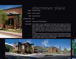 Project
                    obermeyer place
                    Obermeyer Place

        Location    Aspen, Colorado

          Client    Klaus Obermeyer

Completion Date     2007

    Project Role    Design Team (Project Designer)

    Project Brief   In the tradition of great neighborhoods, Obermeyer Place, located in the heart of
                    historic Aspen, Colorado, both belongs to its community and distinguishes itself. The
                    design of the 230,000 sq. ft. mixed-use project combines timeless Aspen materials
                    with unexpected contrasts, such as bold projecting balconies and bay windows.
                    Living spaces are open and bright. Alluring architectural elements lead residents
                    down human-scaled streets to sun-filled gathering places with vistas to the mountains
                    beyond.
                    As a member of the project design team, my focus was on the building massing, exte-
                    rior elevations, and the exterior skin detailing. A vigorous design process was applied
                    to all five buildings, each of which is completely unique in scale and form. I developed
                    custom canopies, railings, cornices and brick details.
 