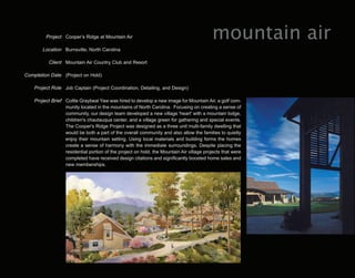 Project Cooper’s Ridge at Mountain Air                                           mountain air
        Location Burnsville, North Carolina

           Client Mountain Air Country Club and Resort

Completion Date (Project on Hold)

    Project Role Job Captain (Project Coordination, Detailing, and Design)

    Project Brief Cottle Graybeal Yaw was hired to develop a new image for Mountain Air, a golf com-
                  munity located in the mountains of North Carolina. Focusing on creating a sense of
                  community, our design team developed a new village 'heart' with a mountain lodge,
                  children's chautauqua center, and a village green for gathering and special events.
                  The Cooper's Ridge Project was designed as a three unit multi-family dwelling that
                  would be both a part of the overall community and also allow the families to quietly
                  enjoy their mountain setting. Using local materials and building forms the homes
                  create a sense of harmony with the immediate surroundings. Despite placing the
                  residential portion of the project on hold, the Mountain Air village projects that were
                  completed have received design citations and significantly boosted home sales and
                  new memberships.
 