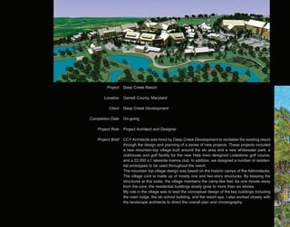 Project    Deep Creek Resort

        Location    Garrett County, Maryland

          Client    Deep Creek Development

Completion Date     On-going

    Project Role    Project Architect and Designer

    Project Brief   CCY Architects was hired by Deep Creek Development to revitalize the existing resort
                    through the design and planning of a series of new projects. These projects included
                    a new mountain-top village built around the ski area and a new whitewater park, a
                    clubhouse and golf facility for the new Hale Irwin designed Lodestone golf course,
                    and a 22,000 s.f. lakeside marina club. In addition, we designed a number of residen-
                    tial prototypes to be used throughout the resort.
                    The mountain top village design was based on the historic camps of the Adirondacks.
                    The village core is made up of mostly one and two-story structures. By keeping the
                    structures at this scale, the village maintains the camp-like feel. As one moves away
                    from the core, the residential buildings slowly grow to more than six stories.
                    My role in the village was to lead the conceptual design of the key buildings including
                    the main lodge, the ski school building, and the resort spa. I also worked closely with
                    the landscape architects to direct the overall plan and choreography.
 
