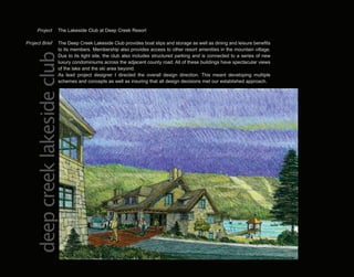 Project          The Lakeside Club at Deep Creek Resort

Project Brief          The Deep Creek Lakeside Club provides boat slips and storage as well as dining and leisure benefits
                       to its members. Membership also provides access to other resort amenities in the mountain village.
   deep creek lakeside club
                       Due to its tight site, the club also includes structured parking and is connected to a series of new
                       luxury condominiums across the adjacent county road. All of these buildings have spectacular views
                       of the lake and the ski area beyond.
                       As lead project designer I directed the overall design direction. This meant developing multiple
                       schemes and concepts as well as insuring that all design decisions met our established approach.
 
