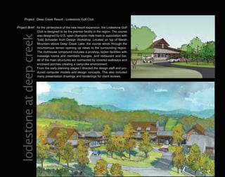Project Deep Creek Resort - Lodestone Golf Club

Project Brief As the centerpiece of the new resort expansion, the Lodestone Golf
              Club is designed to be the premier facility in the region. The course
 lodestone at deep creek
              was designed by U.S. open champion Hale Irwin in association with
              Todd Schoeder from Design Workshop. Located on top of Marsh
              Mountain above Deep Creek Lake, the course winds through the
              mountainous terrain opening up views to the surrounding region.
              The clubhouse compound includes a proshop, locker facilities with
              massage rooms and members lounges, and restaurant and bar.
              All of the main structures are connected by covered walkways and
              enclosed porches creating a camp-like environment.
              From the early planning stages I directed the design staff and pro-
              duced computer models and design concepts. This also included
              many presentation drawings and renderings for client reviews.
 
