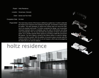 Project    Holtz Residence

        Location    Snowmass, Colorado

          Client    Daniel and Toni Holtz

Completion Date     On Hold

    Project Brief   The main living volume of the house is defined by a glass box. In order to alleviate
                    the impact of sun exposure and subsequent heat gain, we devised a vertical glass
                    fin system. This was necessary to reduce the invasive west sun since the build-
                    ing is not oriented north-south. To further complicate the design, we incorporated
                    one-piece hydraulic doors to completely open the walls of the kitchen and sitting
                    room automatically. This not only eliminates the separation of interior and exterior
                    space, but it virtually expands these spaces by providing a trellis-like structureon
                    the exterior. The use of glass is carried to the interior where it is used for railings,
                    partitions and floor panels. With the addition of poured-in-place concrete walls the
                    material palette of the house is akin to an art museum, which was encouraged by
                    the client who is an avid art collector.



holtz residence
 