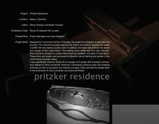 Project    Pritzker Residence

        Location    Aspen, Colorado

          Client    Penny Pritzker and Bryan Traubert

Completion Date     Studio B released from project

    Project Role    Project Manager and Lead Designer

    Project Brief   Designed for a prominent family in Chicago, the project is a dialogue of wall, skin and
                    porosity. The meandering walls organize the interior and exterior spaces and create
                    a buffer from the nearby country road. In addition, the walls help enclose the sound
                    and energy of the creek below. The building skins define the two main volumes.
                    One volume is encased in a solid steel panel exo-skeleton, the other in local stone.
                    These skins are broken and punctured to allow for natural lighting and access to the
                    surrounding mountain views.
                    I was specifically hired by Studio B to manage and design this important commis-
                    sion. Based on early conceptual sketches, I developed numerous plan and massing
                    schemes as well as structural and material concepts. I also directed the design team
                    in the production of many computer and physical models.


                        pritzker residence
 