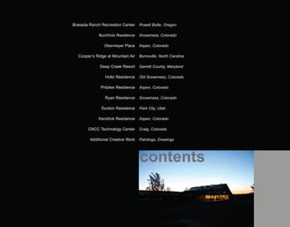 Brasada Ranch Recreation Center    Powell Butte, Oregon

             Buchholz Residence    Snowmass, Colorado

               Obermeyer Place     Aspen, Colorado

  Cooper’s Ridge at Mountain Air   Burnsville, North Carolina

             Deep Creek Resort     Garrett County, Maryland

                Holtz Residence    Old Snowmass, Colorado

              Pritzker Residence   Aspen, Colorado

                Ryan Residence     Snowmass, Colorado

              Dunton Residence     Park City, Utah

             Kendrick Residence    Aspen, Colorado

       CNCC Technology Center      Craig, Colorado

        Additional Creative Work   Paintings, Drawings




                                   contents
 