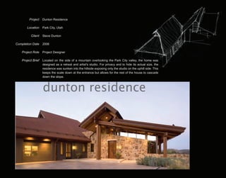 Project    Dunton Residence

        Location    Park City, Utah

          Client    Steve Dunton

Completion Date     2006

    Project Role    Project Designer

    Project Brief   Located on the side of a mountain overlooking the Park City valley, the home was
                    designed as a retreat and artist's studio. For privacy and to hide its actual size, the
                    residence was sunken into the hillside exposing only the studio on the uphill side. This
                    keeps the scale down at the entrance but allows for the rest of the house to cascade
                    down the slope.



                    dunton residence
 