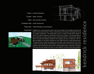 Project    Kendrick Residence

        Location    Aspen, Colorado

          Client    Scott and Alex Kendrick




                                                                                                            kendrick residence
Completion Date     Under Construction

    Project Role    Project Manager & Lead Designer

    Project Brief   Designed for a local business owner, the house needed to be budget-conscious and
                    built in a short period of time. These constraints led to the decision to design the house
                    for modular construction. The project site is part of a historic lot split which allows an
                    owner of a historic property to divide their land into two parcels. This process helps to
                    give incentives to owners whose property is otherwise limited in improvement options.
                    Due to the split the building envelope for the property was very constrained. This lim-
                    ited the options for the basic building form and determined the overall spacial layout.
                    The ground level contains the garage and the master suite along with the main entry.
                    In order to provide access to the dramatic mountain views, the main living spaces are
                    located on the second level with access to above-grade decks (including a roof deck).
                    The open floor plan allows the family to enjoy different activities while being together.
 