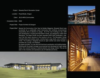 Project    Brasada Ranch Recreation Center

        Location    Powell Butte, Oregon

          Client    JELD-WEN Communities

Completion Date     2008

    Project Role    Project Architect & Designer

    Project Brief   Named the Community of the Year by Builder Magazine, Brasada Ranch was
                    envisioned as a sustainable resort community that combines environmental
                    stewardship with an attention to design. All of the main buildings in the 1,800
                    acre development, including the Recreation Center, are designed to LEED Gold
                    Standards. The Sales Center has been awarded LEED Gold Certification, mak-
                    ing it the first resort structure in the country to do so. The Recreation Center
                    includes indoor and outdoor pools, a workout gym, yoga studio, and a children's
                    center. The building is designed around an open central core which houses a
                    smoothie bar, lounge, and fireplace.
                    As project architect, my role was both technical coordination and building design.
                    Working with the project manager we envisioned and developed all major design
                    ideas, from overall massing to material selection and design details. This can be
                    seen in the inventive and expressive use of materials and forms.
 
