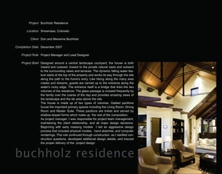 Project Buchholz Residence

       Location Snowmass, Colorado

          Client Don and Marianne Buchholz

Completion Date December 2007

   Project Role Project Manager and Lead Designer

   Project Brief Designed around a central landscape courtyard, the house is both
                 inward and outward. Inward to the private natural oasis and outward
                 to the surrounding views and terraces. The dynamic falling water fea-
                 ture starts at the top of the property and works its way through the site
                 along the path to the home's entry. Like hiking along the many area
                 creeks and streams, guests are carried up to the entrance along the
                 water's rocky edge. The entrance itself is a bridge that links the two
                 volumes of the residence. The glass passage is crossed frequently by
                 the family over the coarse of the day and provides amazing views of
                 the landscape and the ski area above the site.
                 The house is made up of two types of volumes. Gabled pavilions
                 house the important primary spaces including the Living Room, Dining
                 Room and Master Suite. These pavilions are linked and served by
                 shallow-sloped forms which make up the rest of the composition.
                 As project manager, I was responsible for project team management,
                 maintaining the client relationship, and all major design decisions.
                 Beginning with early massing models I led an aggressive design
                 process that included physical models, hand sketches, and computer
                 renderings. This role continued through construction as I clarified con-
                 struction questions, developed additional design details, and insured
                 the proper delivery of the project design.



buchholz residence
 