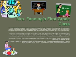 Mrs. Fanning’s First Grade Class I look  forward to having your child in my classroom this school year! I have a lot of exciting things planned this year including project based learning. Project based learning is a great hands on way for students to learn the importance of completing certain tasks and projects. It will also allow the students to work in groups and get to know their classmates. As a parent, it is important for you to help your student outside of the classroom as well. I will do my best to help them while in the classroom but in order for your child to get the most out of this school year I will need your support. I will continue to keep in touch with you throughout the school year and see what we can do to make this year a success! As a teacher, I am going to do my best to expand your child’s horizon and get them prepared for their future classes so they can be the best they can be! As a student, I believe it is important for them to use their creativity to learn. I do not like to have them sitting in a desk all day so they will be up and moving. I want for them to  be able to experience things hands on! 