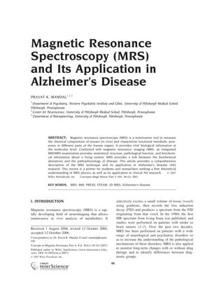 Magnetic Resonance
Spectroscopy (MRS)
and Its Application in
Alzheimer’s Disease
PRAVAT K. MANDAL1,2,3
1
  Department of Psychiatry, Western Psychiatric Institute and Clinic, University of Pittsburgh Medical School,
Pittsburgh, Pennsylvania
2
  Center for Neuroscience, University of Pittsburgh Medical School, Pittsburgh, Pennsylvania
3
  Department of Bioengineering, University of Pittsburgh, Pittsburgh, Pennsylvania




                ABSTRACT: Magnetic resonance spectroscopy (MRS) is a noninvasive tool to measure
                the chemical composition of tissues (in vivo) and characterize functional metabolic proc-
                esses in different parts of the human organs. It provides vital biological information at
                the molecular level. Combined with magnetic resonance imaging (MRI), an integrated
                MRI/MRS examination provides anatomical structure, pathological function, and biochemi-
                cal information about a living system. MRS provides a link between the biochemical
                alterations and the pathophysiology of disease. This article provides a comprehensive
                description of the MRS technique and its application in Alzheimer’s disease (AD)
                research. This review is a primer for students and researchers seeking a ﬁrm theoretical
                understanding of MRS physics as well as its application in clinical AD research.   Ó 2007
                Wiley Periodicals, Inc.   Concepts Magn Reson Part A 30A: 40–64, 2007

                KEY WORDS:        MRS; MRI; PRESS; STEAM; 2D MRS; Alzheimer’s disease




I. INTRODUCTION                                                        selectively excites a small volume of tissue (voxel)
                                                                       using gradients, then records the free induction
Magnetic resonance spectroscopy (MRS) is a rap-                        decay (FID) and produces a spectrum from the FID
idly developing ﬁeld of neuroimaging that allows                       originating from that voxel. In the 1980s the ﬁrst
noninvasive in vivo analysis of metabolites. It                        MR spectrum from living brain was published, and
                                                                       studies were performed on patients with stroke or
                                                                       brain tumors (1–3). Over the past two decades,
Received 1 August 2006; revised 12 October 2006;
                                                                       MRS has been performed on patients with a wide
accepted 12 October 2006
                                                                       range of neurological and psychiatric disorders so
Correspondence to: Dr. Pravat K. Mandal; E-mail: mandalp@upmc.
edu                                                                    as to increase the understanding of the pathological
Concepts in Magnetic Resonance Part A, Vol. 30A(1) 40–64 (2007)
                                                                       mechanisms of these disorders. MRS is also applied
Published online in Wiley InterScience (www.interscience.wiley.
                                                                       to monitor long-term changes with or without drug
com). DOI 10.1002/cmr.a.20072                                          therapy and to identify differences between diag-
Ó 2007 Wiley Periodicals, Inc.                                         nostic groups.
                                                                  40
 