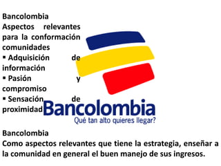 Bancolombia
Aspectos relevantes
para la conformación
comunidades
 Adquisición     de
información
 Pasión           y
compromiso
 Sensación       de
proximidad

Bancolombia
Como aspectos relevantes que tiene la estrategia, enseñar a
la comunidad en general el buen manejo de sus ingresos.
 