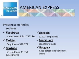 AMERICAN EXPRESS


Presencia en Redes
  sociales:
 Facebook                      Linkedin
   Cuenta con 2.641.722 likes    10.001+ empleados
 Twitter                       Foursquare
   Seguidores 578.377            127.950 me gusta
 Youtube                       Google +
                                 4.318 personas lo tienen su
   716 videos y 11.754
                                 círculo
  suscriptores
 