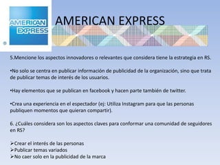 AMERICAN EXPRESS

5.Mencione los aspectos innovadores o relevantes que considera tiene la estrategia en RS.

•No solo se centra en publicar información de publicidad de la organización, sino que trata
de publicar temas de interés de los usuarios.

•Hay elementos que se publican en facebook y hacen parte también de twitter.

•Crea una experiencia en el espectador (ej: Utiliza Instagram para que las personas
publiquen momentos que quieran compartir).

6. ¿Cuáles considera son los aspectos claves para conformar una comunidad de seguidores
en RS?

Crear el interés de las personas
Publicar temas variados
No caer solo en la publicidad de la marca
 