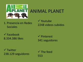 ANIMAL PLANET
                         Youtube
1. Presencia en Redes
                        2248 videos subidos
   Sociales

 Facebook
                         Pinterest
8.334.386 likes
                        341 seguidores


 Twitter
                         The feed
238.129 seguidores
                        553
 