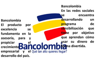 Bancolombia
                       En las redes sociales
                       se          encuentra
Bancolombia            desarrollando     un
El producto por        programa          de
excelencia        se   sensibilización que
fundamenta en la       tiene por objetivo
asesoría, para y       que aprendan cómo
propiciar         el   usar su dinero de
crecimiento            forma divertida.
empresarial y el
desarrollo del país.
 