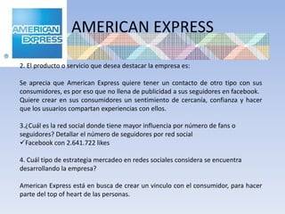 AMERICAN EXPRESS

2. El producto o servicio que desea destacar la empresa es:

Se aprecia que American Express quiere tener un contacto de otro tipo con sus
consumidores, es por eso que no llena de publicidad a sus seguidores en facebook.
Quiere crear en sus consumidores un sentimiento de cercanía, confianza y hacer
que los usuarios compartan experiencias con ellos.

3.¿Cuál es la red social donde tiene mayor influencia por número de fans o
seguidores? Detallar el número de seguidores por red social
Facebook con 2.641.722 likes

4. Cuál tipo de estrategia mercadeo en redes sociales considera se encuentra
desarrollando la empresa?

American Express está en busca de crear un vinculo con el consumidor, para hacer
parte del top of heart de las personas.
 