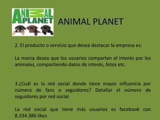ANIMAL PLANET

2. El producto o servicio que desea destacar la empresa es:

La marca desea que los usuarios compartan el interés por los
animales, compartiendo datos de interés, fotos etc.


3.¿Cuál es la red social donde tiene mayor influencia por
número de fans o seguidores? Detallar el número de
seguidores por red social

La red social que tiene más usuarios es facebook con
8.334.386 likes
 