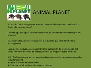 ANIMAL PLANET

4. Cuál tipo de estrategia mercadeo en redes sociales considera se encuentra
desarrollando la empresa?

La estrategia es llegar a corazón de los usuarios compartiendo el interés por los
animales.

5.Mencione los aspectos innovadores o relevantes que considera tiene la
estrategia en RS.

Los aspectos innovadores, son combinar la publicación de programación del
canal, con datos del tema de interés, además de imágenes sobre animales.

6. ¿Cuáles considera son los aspectos claves para conformar una comunidad de
seguidores en RS?
 Crear el interés de las personas
Combinar publicidad con otros temas variados
 