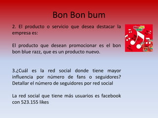 Bon Bon bum
2. El producto o servicio que desea destacar la
empresa es:

El producto que desean promocionar es el bon
bon blue razz, que es un producto nuevo.


3.¿Cuál es la red social donde tiene mayor
influencia por número de fans o seguidores?
Detallar el número de seguidores por red social

La red social que tiene más usuarios es facebook
con 523.155 likes
 