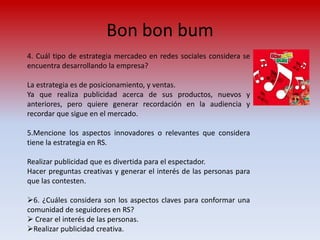 Bon bon bum
4. Cuál tipo de estrategia mercadeo en redes sociales considera se
encuentra desarrollando la empresa?

La estrategia es de posicionamiento, y ventas.
Ya que realiza publicidad acerca de sus productos, nuevos y
anteriores, pero quiere generar recordación en la audiencia y
recordar que sigue en el mercado.

5.Mencione los aspectos innovadores o relevantes que considera
tiene la estrategia en RS.

Realizar publicidad que es divertida para el espectador.
Hacer preguntas creativas y generar el interés de las personas para
que las contesten.

6. ¿Cuáles considera son los aspectos claves para conformar una
comunidad de seguidores en RS?
 Crear el interés de las personas.
Realizar publicidad creativa.
 