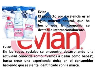 Evian
                    El producto por excelencia es el
                    agua mineral natural, que ha
                    hecho que la compañía se
                    destaque internacionalmente.



Evian
En las redes sociales se encuentra desarrollando una
actividad conocida como: “vamos a bailar como bebes”,
busca crear una experiencia única en el consumidor
haciendo que se sienta identificado con la marca.
 