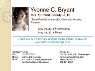 Yvonne C. Bryant
Mrs. Summit County 2013
“State Finalist” in the Mrs. Colorado America
Pageant
•May 16, 2013 Preliminaries
•May 18, 2013 Finals
Photos By:
Graphique Fine Art Photography
www.graphiquephoto.com
Megan Anderson
303-471-2652
Contact Yvonne:
Cell: 210-887-3937
Skype: Yvonne.C.Bryant.aia
Email: yvonne@motusdesigngroup.com
www.MotusDesignGroup.com
Thank you to my primary sponsor Motus Design Group, llc!
www.MotusDesignGroup.com
 