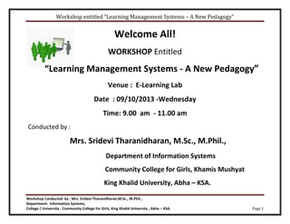 Workshop entitled “Learning Management Systems – A New Pedagogy”
Workshop Conducted by : Mrs. Sridevi Tharanidharan,M.Sc., M.Phil.,
Department: Information Systems,
College / University : Community College for Girls, King Khalid University , Abha – KSA. Page 1
Welcome All!
WORKSHOP Entitled
“Learning Management Systems - A New Pedagogy”
Venue : E-Learning Lab
Date : 09/10/2013 -Wednesday
Time: 9.00 am - 11.00 am
Conducted by :
Mrs. Sridevi Tharanidharan, M.Sc., M.Phil.,
Department of Information Systems
Community College for Girls, Khamis Mushyat
King Khalid University, Abha – KSA.
 