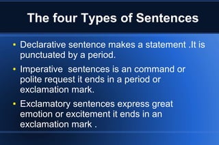 The four Types of Sentences
●

●

●

Declarative sentence makes a statement .It is
punctuated by a period.
Imperative sentences is an command or
polite request it ends in a period or
exclamation mark.
Exclamatory sentences express great
emotion or excitement it ends in an
exclamation mark .

 