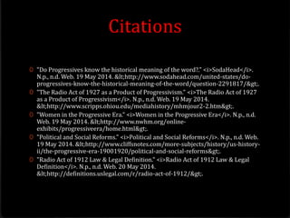 Citations
0 "Do Progressives know the historical meaning of the word?." <i>SodaHead</i>.
N.p., n.d. Web. 19 May 2014. <http://www.sodahead.com/united-states/do-
progressives-know-the-historical-meaning-of-the-word/question-2291817/>.
0 "The Radio Act of 1927 as a Product of Progressivism." <i>The Radio Act of 1927
as a Product of Progressivism</i>. N.p., n.d. Web. 19 May 2014.
<http://www.scripps.ohiou.edu/mediahistory/mhmjour2-2.htm>.
0 "Women in the Progressive Era." <i>Women in the Progressive Era</i>. N.p., n.d.
Web. 19 May 2014. <http://www.nwhm.org/online-
exhibits/progressiveera/home.html>.
0 "Political and Social Reforms." <i>Political and Social Reforms</i>. N.p., n.d. Web.
19 May 2014. <http://www.cliffsnotes.com/more-subjects/history/us-history-
ii/the-progressive-era-19001920/political-and-social-reforms>.
0 "Radio Act of 1912 Law & Legal Definition." <i>Radio Act of 1912 Law & Legal
Definition</i>. N.p., n.d. Web. 20 May 2014.
<http://definitions.uslegal.com/r/radio-act-of-1912/>.
 