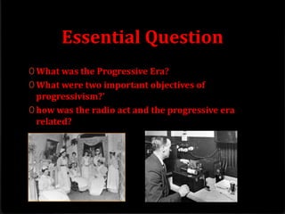 Essential Question
0 What was the Progressive Era?
0 What were two important objectives of
progressivism?’
0 how was the radio act and the progressive era
related?
 