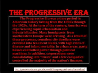 The Progressive Era
The Progressive Era was a time period in
American history lasting from the 1890s through
the 1920s. At the turn of the century, America was
experiencing rapid urbanization and
industrialization. Many immigrants from
southeastern Europe were arriving . As a result of
these processes, countless city dwellers were
crowded into tenement slums, with high rates of
disease and infant mortality. In urban areas, party
bosses controlled power through political
machines. In addition, corporations were
consolidating into “trusts” and a few companies
controlled the majority of the nation’s finances.
http://www.nwhm.org/online-exhibits/progressiveera/home.html
 