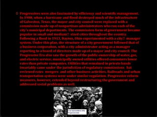 0 Progressives were also fascinated by efficiency and scientific management.
In 1900, when a hurricane and flood destroyed much of the infrastructure
of Galveston, Texas, the mayor and city council were replaced with a
commission made up of nonpartisan administrators who ran each of the
city's municipal departments. The commission form of government became
popular in small and medium‐sized cities throughout the country.
Following a flood in 1913, Dayton, Ohio experimented with a city‐manager
system. Under this plan, the structure of a city government followed that of
a business corporation, with a city administrator acting as a manager
reporting to a board of directors made up of a mayor and city council. The
Progressive Era also saw the growth of the public ownership of water, gas,
and electric service; municipally owned utilities offered consumers lower
rates than private companies. Utilities that remained in private hands
invariably came under the jurisdiction of regulatory commissions that
reviewed rates, mergers, and other business activities. Railroads and urban
transportation systems were under similar regulation. Progressive reform
measures, however, extended beyond restructuring the government and
addressed social problems as well.
 