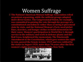 Women Suffrage
0 The National American Woman Suffrage Association relied
on patient organizing, while the militant groups adopted
more direct tactics. The Congressional Union, for example,
was committed to gaining the vote through the passage of a
constitutional amendment rather than securing it piecemeal
state by state, and the National Woman's Party used picket
lines, marches, and hunger strikes to build momentum for
their cause. Women's participation in World War I, through
service in the military and work in defense plants and the
Red Cross, heightened the momentum. The Nineteenth
Amendment to the Constitution, which gave women the right
to vote, passed the Senate in June 1919 and was ratified by
the states in August 1920, more than 70 years after the first
women's rights meeting in Seneca Falls, New York.
 