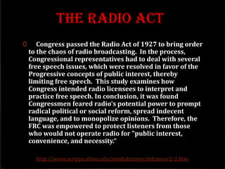 The Radio Act
0 Congress passed the Radio Act of 1927 to bring order
to the chaos of radio broadcasting. In the process,
Congressional representatives had to deal with several
free speech issues, which were resolved in favor of the
Progressive concepts of public interest, thereby
limiting free speech. This study examines how
Congress intended radio licensees to interpret and
practice free speech. In conclusion, it was found
Congressmen feared radio's potential power to prompt
radical political or social reform, spread indecent
language, and to monopolize opinions. Therefore, the
FRC was empowered to protect listeners from those
who would not operate radio for "public interest,
convenience, and necessity.“
http://www.scripps.ohiou.edu/mediahistory/mhmjour2-2.htm
 