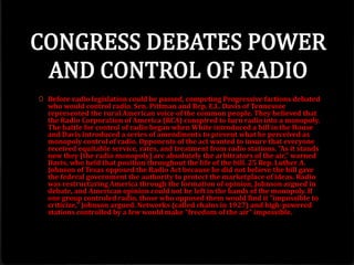0 Before radio legislation could be passed, competing Progressive factions debated
who would control radio. Sen. Pittman and Rep. E.L. Davis of Tennessee
represented the rural American voice of the common people. They believed that
the Radio Corporation of America (RCA) conspired to turn radio into a monopoly.
The battle for control of radio began when White introduced a bill in the House
and Davis introduced a series of amendments to prevent what he perceived as
monopoly control of radio. Opponents of the act wanted to insure that everyone
received equitable service, rates, and treatment from radio stations. "As it stands
now they [the radio monopoly] are absolutely the arbitrators of the air," warned
Davis, who held that position throughout the life of the bill. 25 Rep. Luther A.
Johnson of Texas opposed the Radio Act because he did not believe the bill gave
the federal government the authority to protect the marketplace of ideas. Radio
was restructuring America through the formation of opinion, Johnson argued in
debate, and American opinion could not be left in the hands of the monopoly. If
one group controled radio, those who opposed them would find it "impossible to
criticize," Johnson argued. Networks (called chains in 1927) and high-powered
stations controlled by a few would make "freedom of the air" impossible.
 