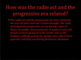 How was the radio act and the
progressive era related?
0 The radio act and the progressive act were related by
the uses of what each one of them brought. The radio
act helped the progressive era by having a type of
device for public announcements. It made it easier for
people to know going on in the world such as the
women's suffrage period etc. people were able to hear
speeches and help out during disastrous situations.
 