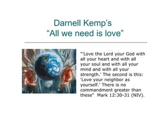 Darnell Kemp’s 
“All we need is love” 
"'Love the Lord your God with 
all your heart and with all 
your soul and with all your 
mind and with all your 
strength.' The second is this: 
'Love your neighbor as 
yourself.' There is no 
commandment greater than 
these" Mark 12:30-31 (NIV). 
 