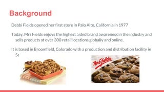 Background
Debbi Fields opened her first store in Palo Alto, California in 1977
Today, Mrs Fields enjoys the highest aided brand awareness in the industry and
sells products at over 300 retail locations globally and online.
It is based in Broomfield, Colorado with a production and distribution facility in
Salt Lake City, Utah.
 