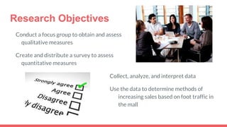 Research Objectives
Conduct a focus group to obtain and assess
qualitative measures
Create and distribute a survey to assess
quantitative measures
Collect, analyze, and interpret data
Use the data to determine methods of
increasing sales based on foot traffic in
the mall
 