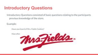 Introductory Questions
Introductory Questions consisted of basic questions relating to the participants
previous knowledge of the store.
Example:
Have you heard of Mrs. Fields Cookies?
How often do you visit Eastland Mall?
 
