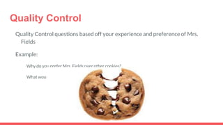 Quality Control
Quality Control questions based off your experience and preference of Mrs.
Fields
Example:
Why do you prefer Mrs. Fields over other cookies?
What would compel you to come to Mrs. Fields on a regular basis?
 
