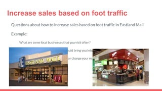 Increase sales based on foot traffic
Questions about how to increase sales based on foot traffic in Eastland Mall
Example:
What are some local businesses that you visit often?
What kind of promotions/events would bring you into Mrs. Fields?
Would a sample draw your interest or change your mind in purchasing from Mrs. Fields?
 
