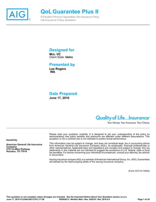 ®
QoLGuarantee Plus II
A Flexible Premium Adjustable Life Insurance Policy
Life Insurance Policy Quotation
Designed for
Mrs. VC
Client State: Idaho
Presented by
Lee Rogers
WA
Date Prepared
June 17, 2016
Issued by:
American General Life Insurance
Company
2727-A Allen Parkway
Houston, TX 77019
Please read your quotation carefully. It is designed to aid your understanding of the policy by
demonstrating how policy benefits and premiums are affected under different assumptions. This
quotation is not a contract and is not intended to predict actual performance.
This information may be subject to change, and does not constitute legal, tax or accounting advice
from American General Life Insurance Company (AGL), its employees, financial professionals or
other representatives. Applicable laws and regulations are complex and subject to change. Any tax
statements in this material are not intended to suggest the avoidance of U.S. federal, state or local
tax penalties. For advice concerning your individual circumstances, consult your attorney, tax advisor
or accountant.
Issuing insurance companyAGLis a member ofAmerican International Group, Inc. (AIG). Guarantees
are backed by the claims-paying ability of the issuing insurance company.
(Form ICC15-15442)
This quotation is not complete unless all pages are included. See the Important Notice About Your Quotation section on p.3.
June 17, 2016 FCU500.000 FCP5,177.00 RD092613 / Winflex Web / Rev. 052016 / Rel. 2016.4.5 Page 1 of 24
 